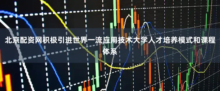 北京配资网积极引进世界一流应用技术大学人才培养模式和课程体系