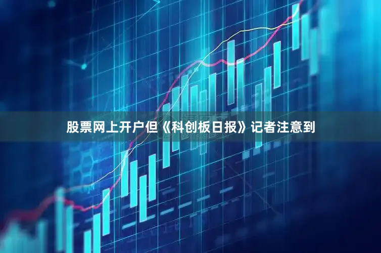 股票网上开户但《科创板日报》记者注意到