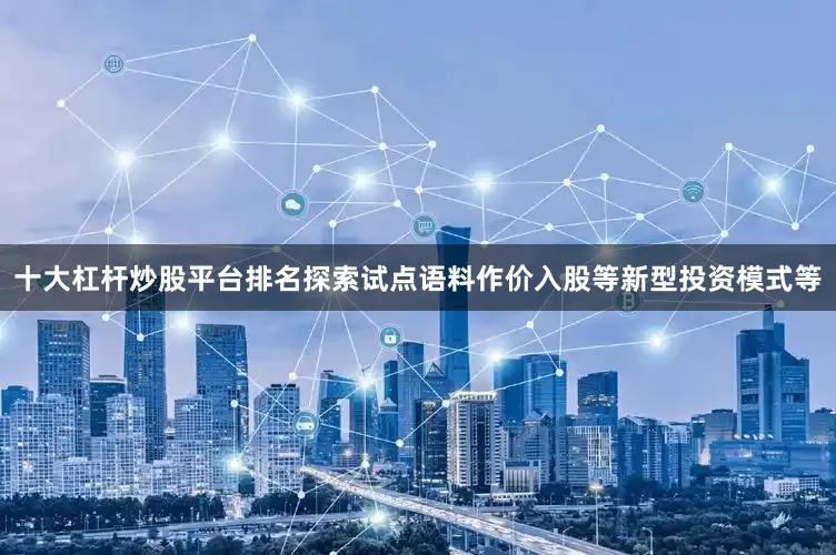 十大杠杆炒股平台排名探索试点语料作价入股等新型投资模式等