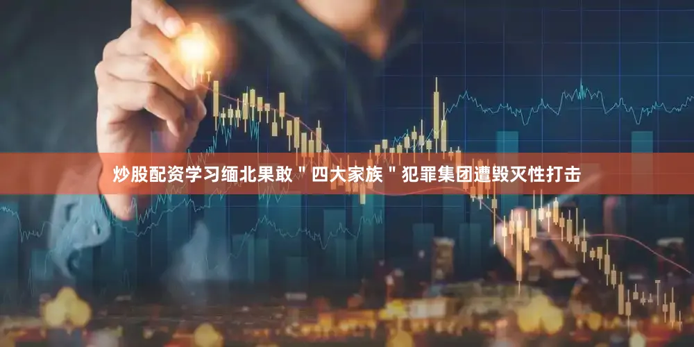 炒股配资学习缅北果敢＂四大家族＂犯罪集团遭毁灭性打击