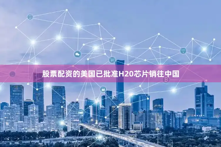 股票配资的美国已批准H20芯片销往中国