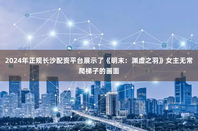 2024年正规长沙配资平台展示了《明末：渊虚之羽》女主无常爬梯子的画面