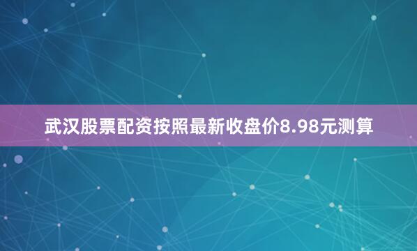 武汉股票配资按照最新收盘价8.98元测算