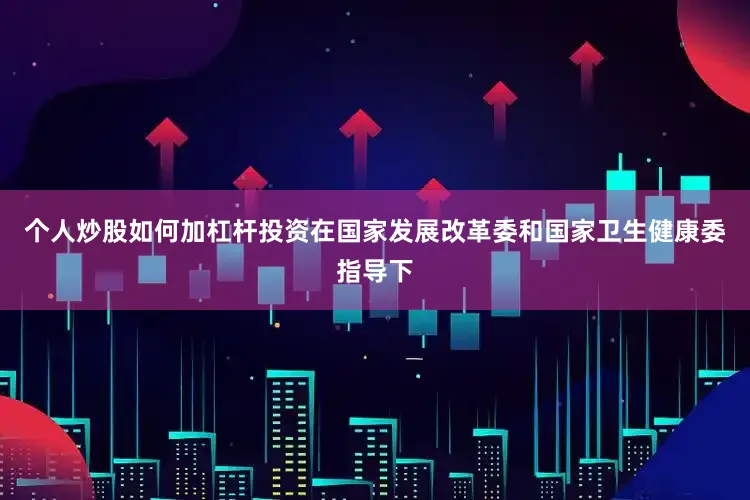个人炒股如何加杠杆投资在国家发展改革委和国家卫生健康委指导下
