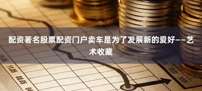 配资著名股票配资门户卖车是为了发展新的爱好——艺术收藏